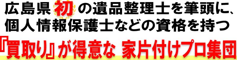 広島県初の遺品整理士が在籍!個人情報保護士などの資格保持者もおり、買取りが得意な家の片付けプロ集団です